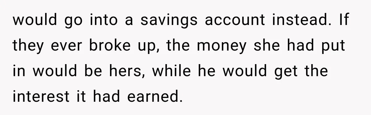 would go into a savings account instead. If they ever broke up, the money she had put in would be hers, while he would get the interest it had earned.