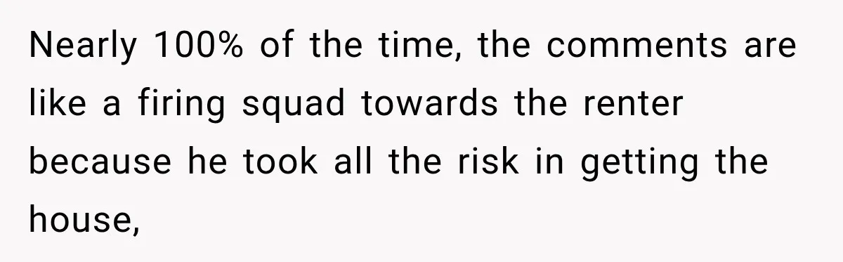 Nearly 100% of the time, the comments are like a firing squad towards the renter because he took all the risk in getting the house,