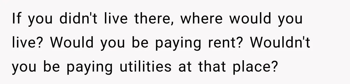 If you didn't live there, where would you live? Would you be paying rent? Wouldn't you be paying utilities at that place?