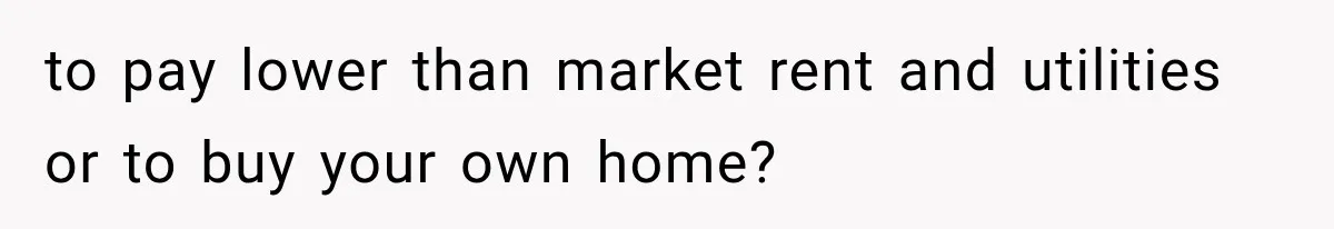 to pay lower than market rent and utilities or to buy your own home?