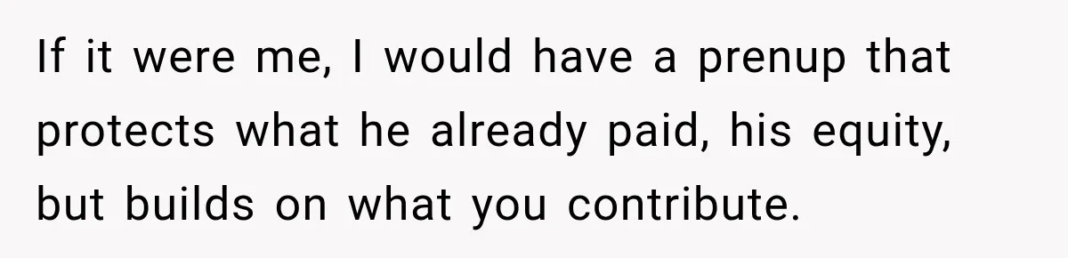 If it were me, I would have a prenup that protects what he already paid, his equity, but builds on what you contribute.