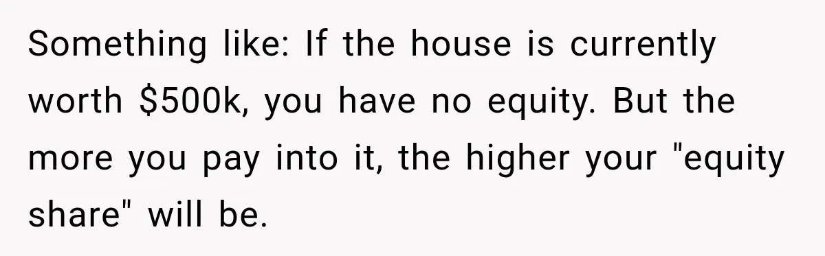 Something like: If the house is currently worth $500k, you have no equity. But the more you pay into it, the higher your "equity share" will be.