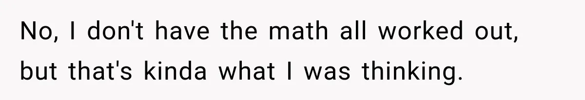 No, I don't have the math all worked out, but that's kinda what I was thinking.