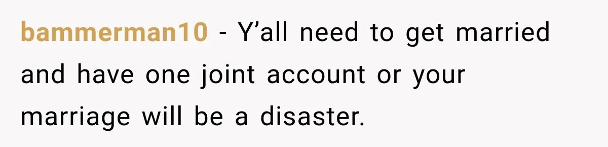 bammerman10 − Y’all need to get married and have one joint account or your marriage will be a disaster.