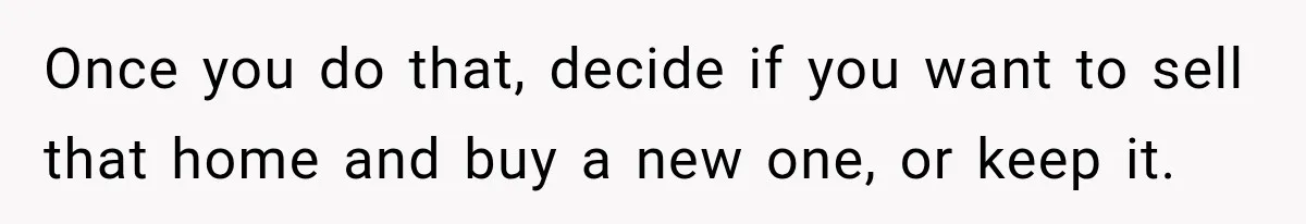 Once you do that, decide if you want to sell that home and buy a new one, or keep it.