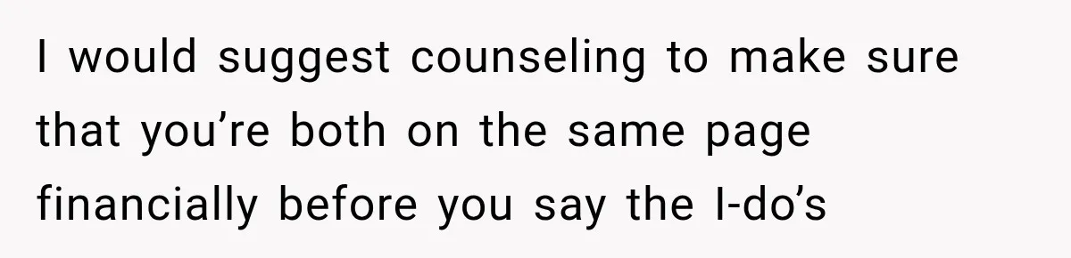 I would suggest counseling to make sure that you’re both on the same page financially before you say the I-do’s