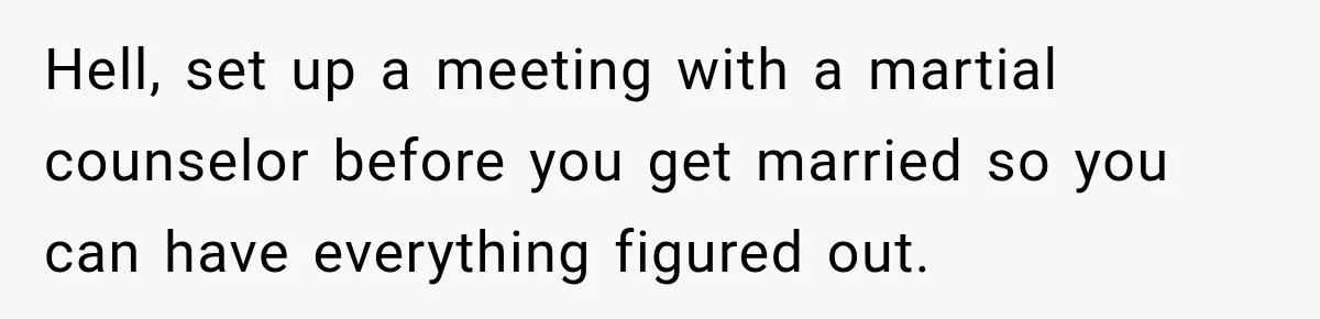 Hell, set up a meeting with a martial counselor before you get married so you can have everything figured out.