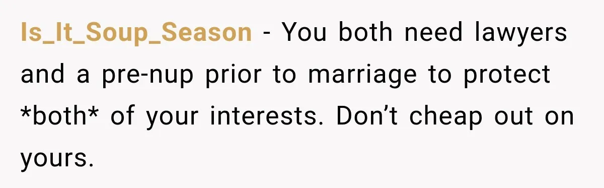 Is_It_Soup_Season − You both need lawyers and a pre-nup prior to marriage to protect *both* of your interests. Don’t cheap out on yours.