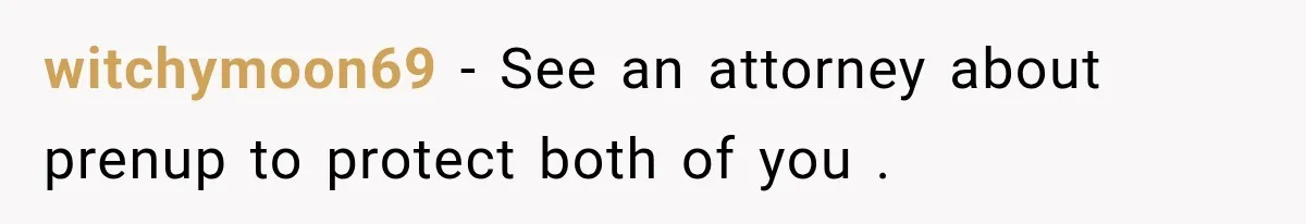 witchymoon69 − See an attorney about prenup to protect both of you .