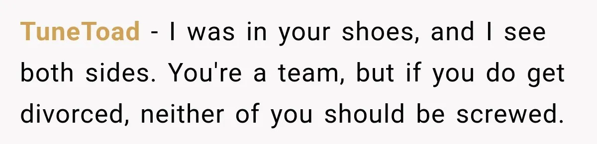 TuneToad − I was in your shoes, and I see both sides. You're a team, but if you do get divorced, neither of you should be screwed.
