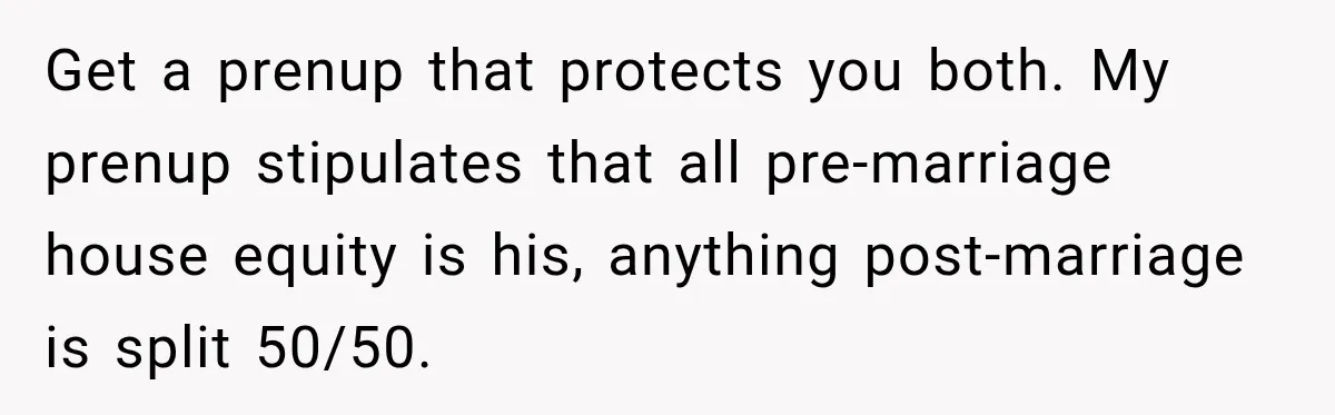 Get a prenup that protects you both. My prenup stipulates that all pre-marriage house equity is his, anything post-marriage is split 50/50.