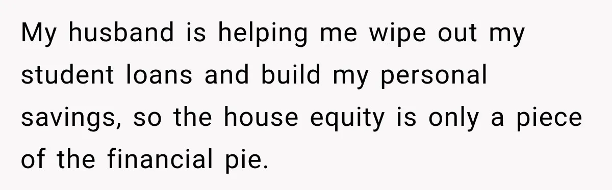 My husband is helping me wipe out my student loans and build my personal savings, so the house equity is only a piece of the financial pie.