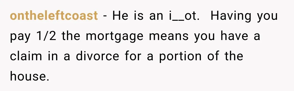 ontheleftcoast − He is an i__ot.  Having you pay 1/2 the mortgage means you have a claim in a divorce for a portion of the house.