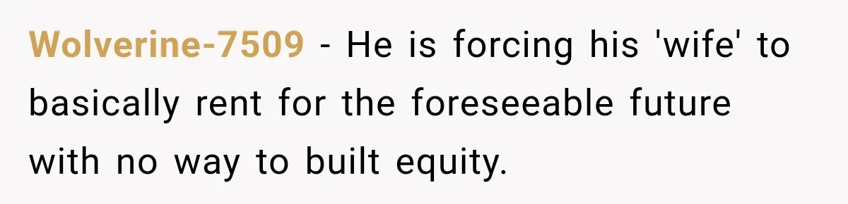 Wolverine-7509 − He is forcing his 'wife' to basically rent for the foreseeable future with no way to built equity.