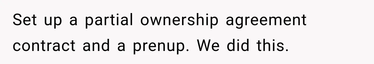 Set up a partial ownership agreement contract and a prenup. We did this.