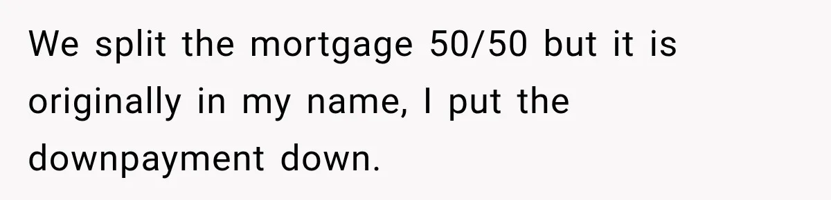 We split the mortgage 50/50 but it is originally in my name, I put the downpayment down.