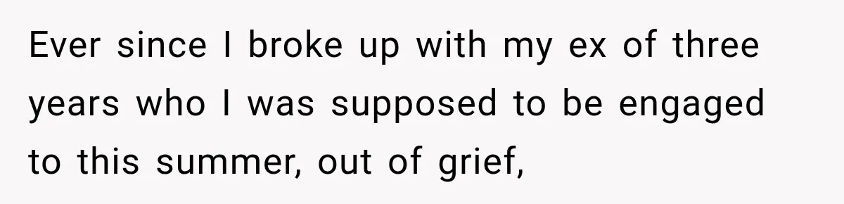 Ever since I broke up with my ex of three years who I was supposed to be engaged to this summer, out of grief,