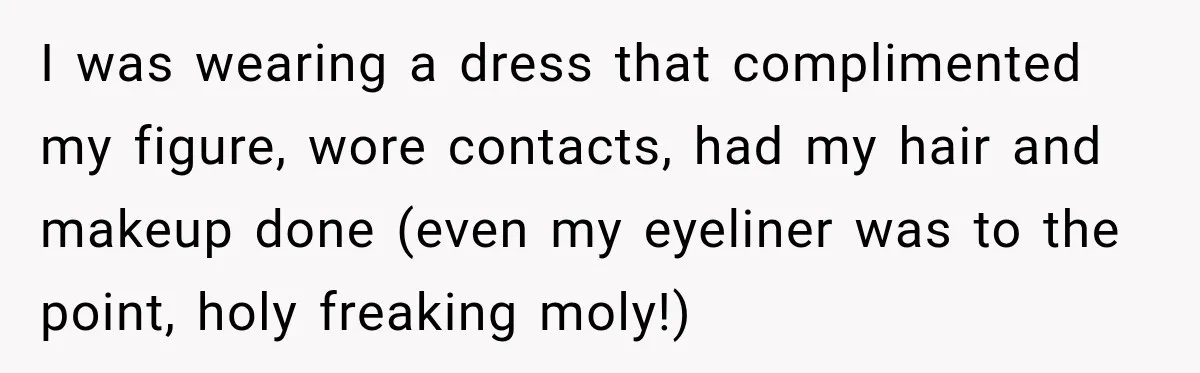 I was wearing a dress that complimented my figure, wore contacts, had my hair and makeup done (even my eyeliner was to the point, holy freaking moly!)