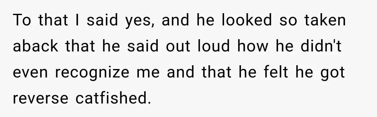 To that I said yes, and he looked so taken aback that he said out loud how he didn't even recognize me and that he felt he got reverse catfished.