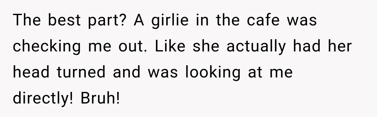 The best part? A girlie in the cafe was checking me out. Like she actually had her head turned and was looking at me directly! Bruh!