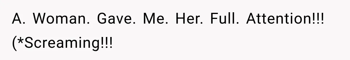A. Woman. Gave. Me. Her. Full. Attention!!! (*Screaming!!!
