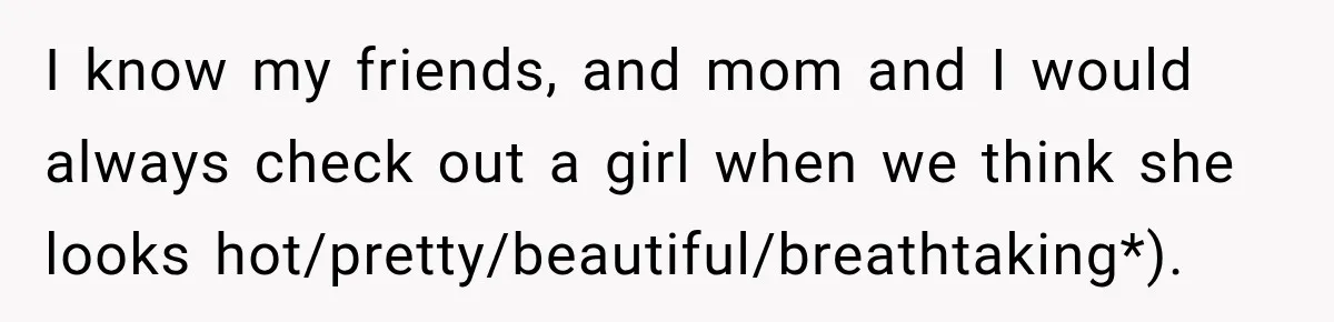 I know my friends, and mom and I would always check out a girl when we think she looks hot/pretty/beautiful/breathtaking*).