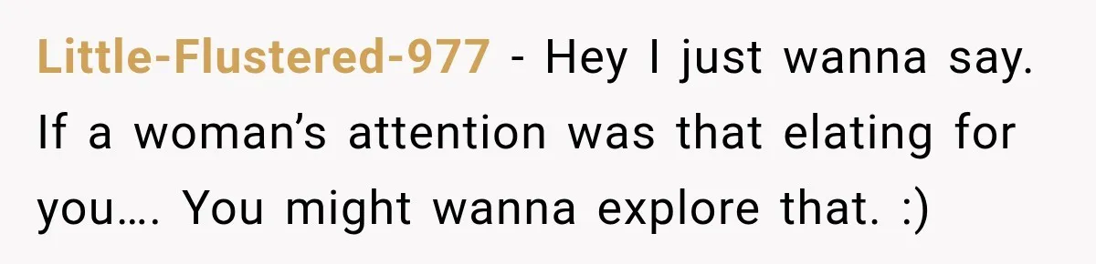 Little-Flustered-977 − Hey I just wanna say. If a woman’s attention was that elating for you…. You might wanna explore that. :)