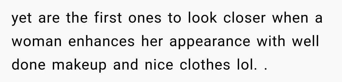 yet are the first ones to look closer when a woman enhances her appearance with well done makeup and nice clothes lol. .