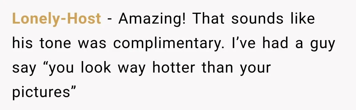Lonely-Host − Amazing! That sounds like his tone was complimentary. I’ve had a guy say “you look way hotter than your pictures”