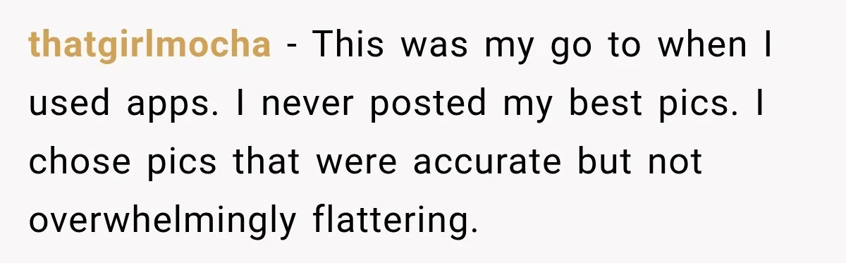 thatgirlmocha − This was my go to when I used apps. I never posted my best pics. I chose pics that were accurate but not overwhelmingly flattering.