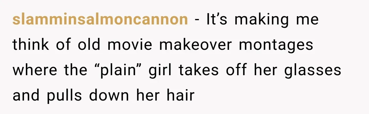slamminsalmoncannon − It’s making me think of old movie makeover montages where the “plain” girl takes off her glasses and pulls down her hair