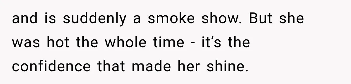 and is suddenly a smoke show. But she was hot the whole time - it’s the confidence that made her shine.