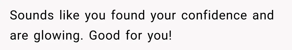 Sounds like you found your confidence and are glowing. Good for you!