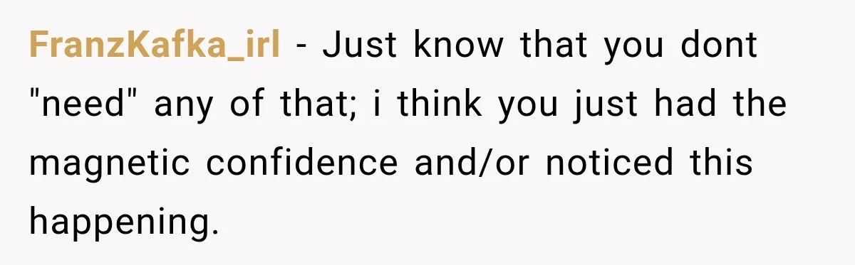FranzKafka_irl − Just know that you dont "need" any of that; i think you just had the magnetic confidence and/or noticed this happening.