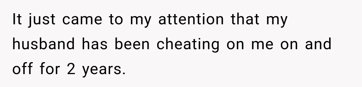 It just came to my attention that my husband has been cheating on me on and off for 2 years.