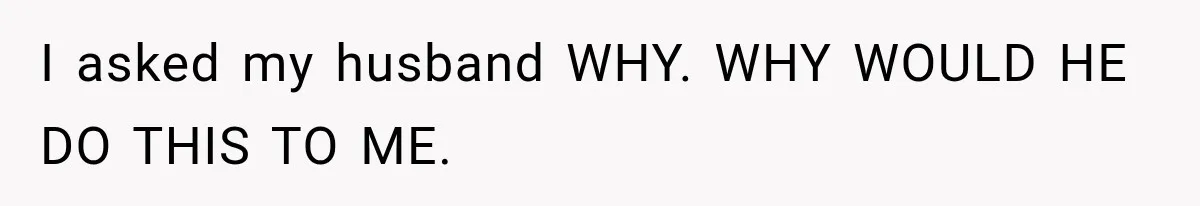 I asked my husband WHY. WHY WOULD HE DO THIS TO ME.