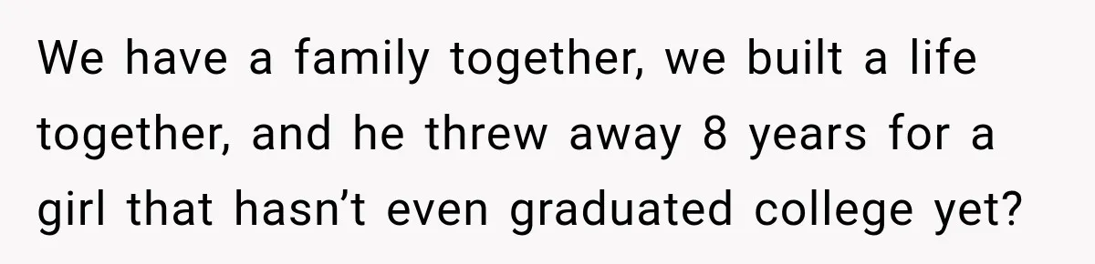 We have a family together, we built a life together, and he threw away 8 years for a girl that hasn’t even graduated college yet?