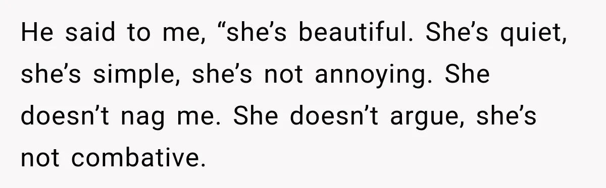 He said to me, “she’s beautiful. She’s quiet, she’s simple, she’s not annoying. She doesn’t nag me. She doesn’t argue, she’s not combative.