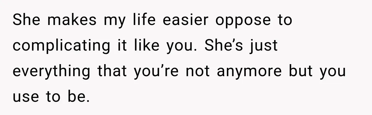 She makes my life easier oppose to complicating it like you. She’s just everything that you’re not anymore but you use to be.