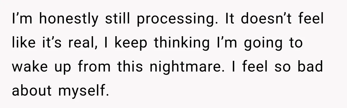 I’m honestly still processing. It doesn’t feel like it’s real, I keep thinking I’m going to wake up from this nightmare. I feel so bad about myself.