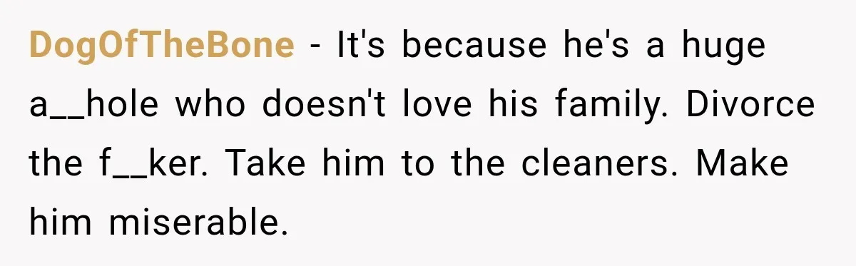 DogOfTheBone − It's because he's a huge a__hole who doesn't love his family. Divorce the f__ker. Take him to the cleaners. Make him miserable.