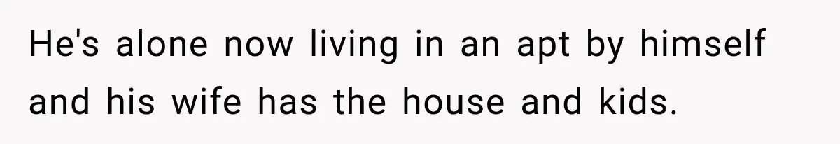 He's alone now living in an apt by himself and his wife has the house and kids.