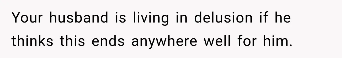 Your husband is living in delusion if he thinks this ends anywhere well for him.