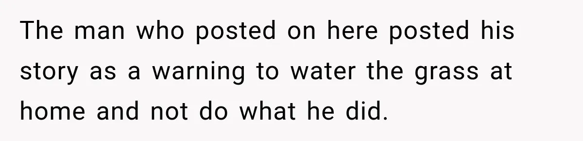 The man who posted on here posted his story as a warning to water the grass at home and not do what he did.