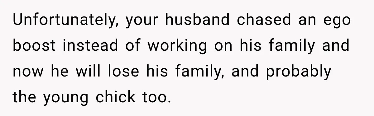 Unfortunately, your husband chased an ego boost instead of working on his family and now he will lose his family, and probably the young chick too.