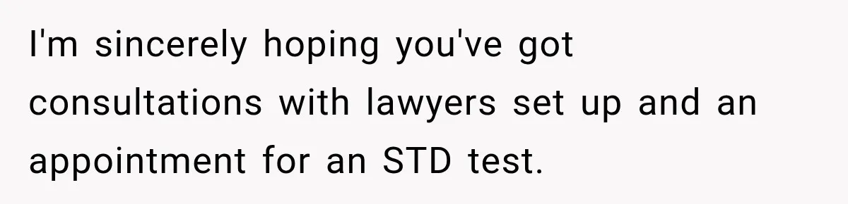 I'm sincerely hoping you've got consultations with lawyers set up and an appointment for an STD test.