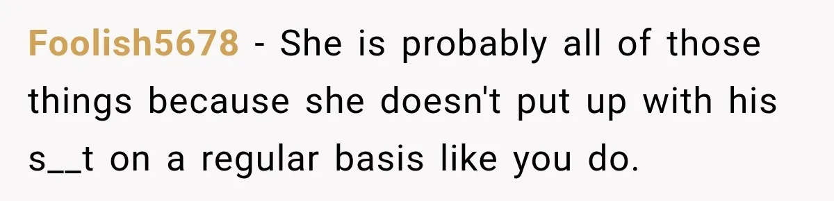 Foolish5678 − She is probably all of those things because she doesn't put up with his s__t on a regular basis like you do.