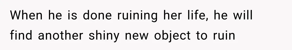 When he is done ruining her life, he will find another shiny new object to ruin