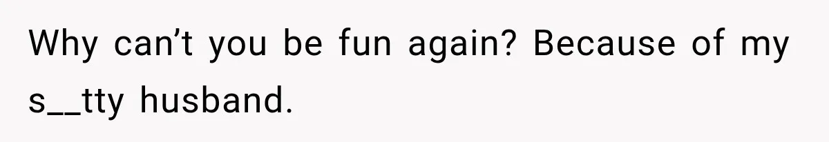 Why can’t you be fun again? Because of my s__tty husband.