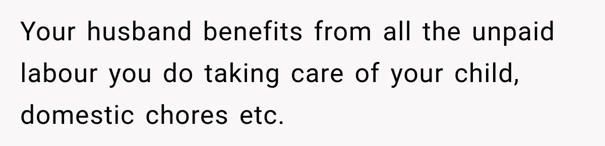 Your husband benefits from all the unpaid labour you do taking care of your child, domestic chores etc.